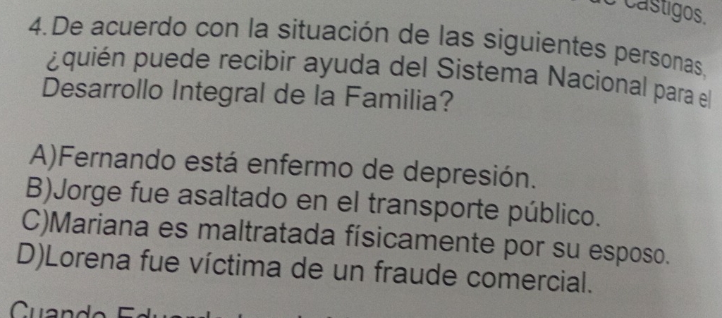 castigos.
4.De acuerdo con la situación de las siguientes personas,
¿quién puede recibir ayuda del Sistema Nacional para el
Desarrollo Integral de la Familia?
A)Fernando está enfermo de depresión.
B)Jorge fue asaltado en el transporte público.
C)Mariana es maltratada físicamente por su esposo.
D)Lorena fue víctima de un fraude comercial.
Cuand