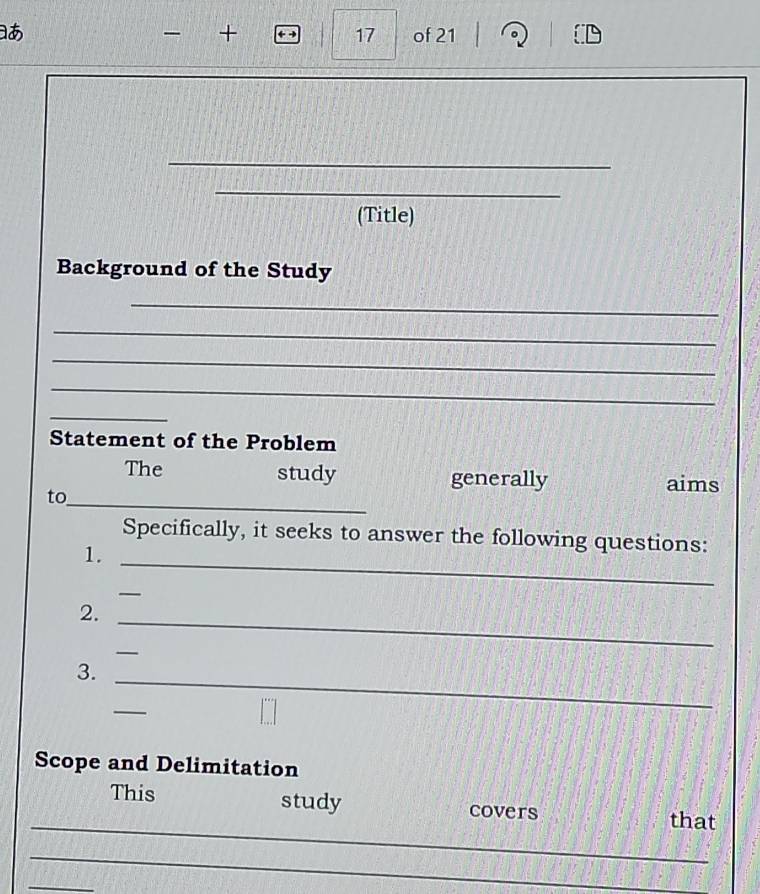 17 
+ of 21 
_ 
_ 
(Title) 
Background of the Study 
_ 
_ 
_ 
_ 
_ 
Statement of the Problem 
The study generally aims 
to_ 
_ 
Specifically, it seeks to answer the following questions: 
1. 
_ 
2. 
_ 
_ 
_ 
3. 
_ 
Scope and Delimitation 
_ 
study 
This covers that 
_ 
_