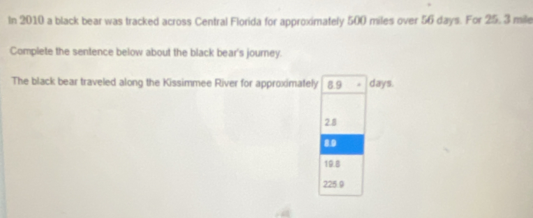 In 2010 a black bear was tracked across Central Florida for approximately 500 miles over 56 days. For 25, 3 mile
Complete the sentence below about the black bear's journey.
The black bear traveled along the Kissimmee River for approximately 8.9 * days.
2.8
8.9
19.8
225.9