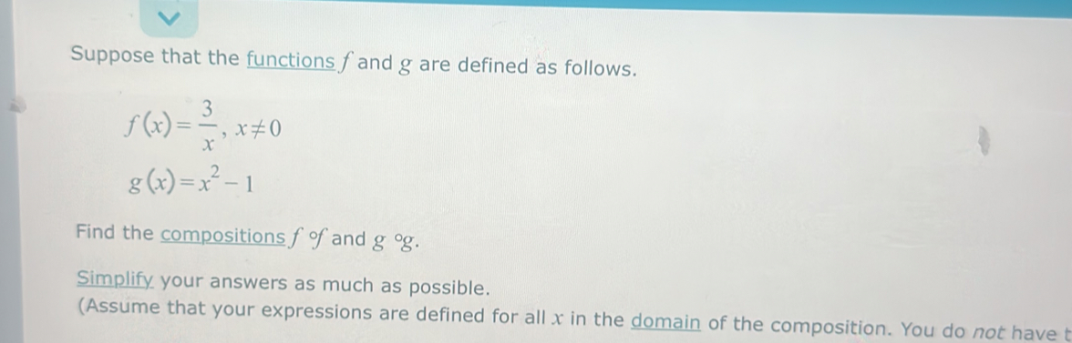 Suppose that the functions f and g are defined as follows.
f(x)= 3/x , x!= 0
g(x)=x^2-1
Find the compositions fg fand g°g. 
Simplify your answers as much as possible. 
(Assume that your expressions are defined for all x in the domain of the composition. You do not have t