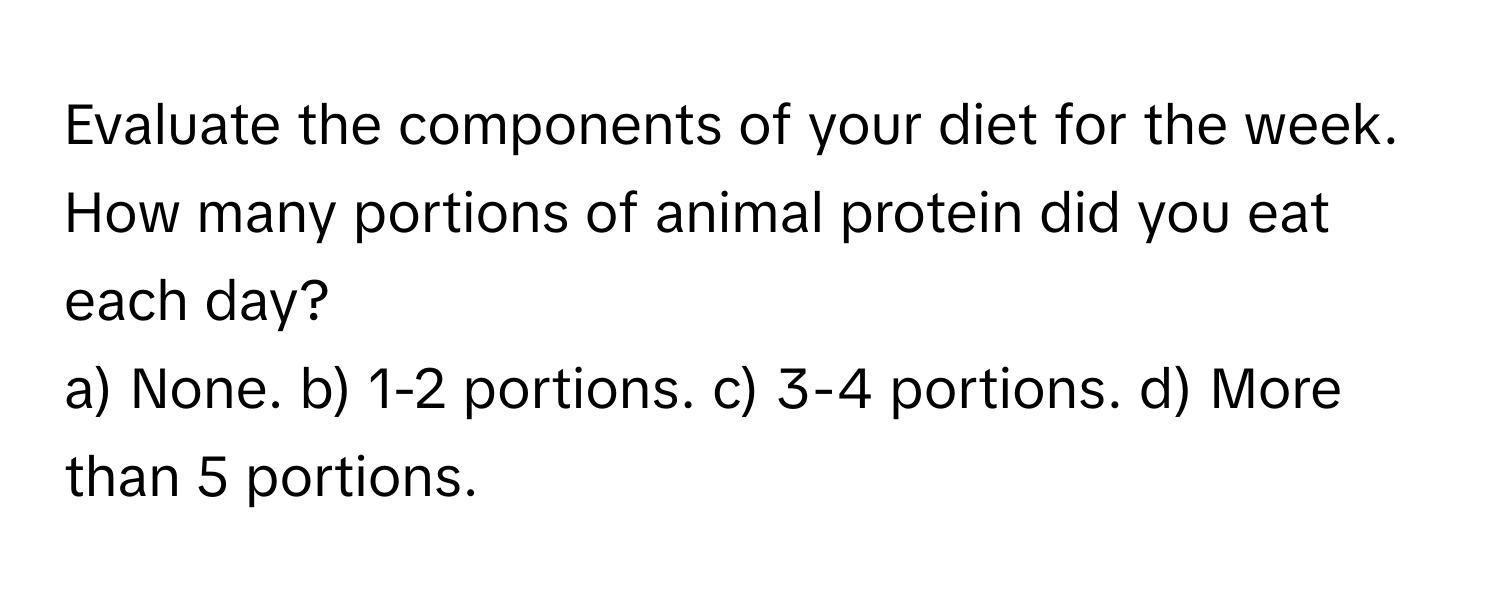 Evaluate the components of your diet for the week. How many portions of animal protein did you eat each day?

a) None. b) 1-2 portions. c) 3-4 portions. d) More than 5 portions.