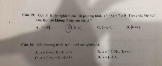 Gọi 5 là tập nghiệm của bất phương trình x^2-8x+7≥ 0. Trong các tập hợp
sau, tập nào không là tập con của S ?
A. (-∈fty ;0]. B [8;+∈fty ), C. (-∈fty ;-1], D. [6;+∈fty ). 
Câu 20: Bất phương trình x(x^2-1)≥ 0 có nghiệm là:
A. x∈ (-∈fty ;-1)∪ [1;+∈fty ). B. x∈ [-1;0]∪ [1;+∈fty ).
C. x∈ (-∈fty ;-1]∪ [0;1). D. x∈ [-1;1].