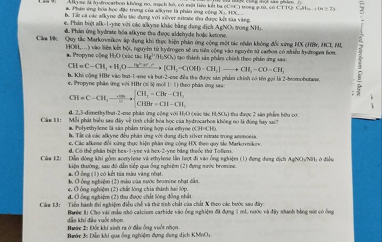 được cung một sản phâm. 
Câu 9: Alkyne là hydrocarbon không no, mạch hở, có một liên kết ba (Cequiv C) trong p.tir,c6CTTQ:C_nH_2n-2(n≥ 2).
a. Phản ứng hóa học đặc trưng của alkyne là phản ứng cộng X_2, HX,...
b. Tất cả các alkyne đều tác dụng với silver nitrate thu được kết tủa vàng.
c. Phân biệt alk-1-yne với các alkyne khác bằng dung dịch AgNO_3 3 trong NI H.
d. Phản ứng hydrate hóa alkyne thu được aldehyde hoặc ketone.
Câu 10: Quy tắc Markovnikov áp dụng khi thực hiện phản ứng cộng một tác nhân không đối xứng HX (HBr, HCI, HI,
HOH,...) vào liên kết bội, nguyên tử hydrogen sẽ ưu tiên cộng vào nguyên tử carbon có nhiều hydrogen hơn.
a. Propyne cộng H_2O (xúc tác Hg^(2+)/H_2SO_4) tạo thành sản phầm chính theo phản ứng sau:
CHequiv C-CH_3+H_2Oxrightarrow Hg^(2+)/H^+,t°[CH_2=C(OH)-CH_3]to CH_3-CO-CH_3
b. Khi cộng HBr vào but-1-ene và but-2-ene đều thu được sản phầm chính có tên gọi là 2-bromobutane.
c. Propyne phản ứng với HBr (tỉ lệ mol 1: 1) theo phản ứng sau:
CHequiv C-CH_3to beginarrayl CH_2=CBr-CH_3 CHBr=CH-CH_3endarray.
s
d. 2,3-dimethylbut-2-ene phản ứng cộng với H₂O (xúc tác H_2SO_4) thu được 2 sản phẩm hữu cơ.
Câu 11: Mỗi phát biểu sau đây về tính chất hóa học của hydrocarbon không no là đúng hay sai?
a. Polyethylene là sản phẩm trùng hợp của ethyne (CHequiv CH).
b. Tất cả các alkyne đều phản ứng với dung dịch silver nitrate trong ammonia.
c. Các alkene đối xứng thực hiện phản ứng cộng HX theo quy tắc Markovnikov.
d. Có thể phân biệt hex-1-yne và hex-2-yne bằng thuốc thử Tollens.
Câu 12: Dẫn dòng khí gồm acetylene và ethylene lần lượt đi vào ống nghiệm (1) đựng dung dịch AgN O_3/N NH3 ở điều
kiện thường, sau đó dẫn tiếp qua ống nghiệm (2) đựng nước bromine.
a. Ở ống (1) có kết tủa màu vàng nhạt.
b. Ở ống nghiệm (2) màu của nước bromine nhạt dần.
c. Ở ống nghiệm (2) chất lỏng chia thành hai lớp.
d. Ở ống nghiệm (2) thu được chất lỏng đồng nhất.
Câu 13: Tiến hành thí nghiệm điều chế và thử tính chất của chất X theo các bước sau đây:
Bước 1: Cho vài mẫu nhỏ calcium carbide vào ống nghiệm đã đựng 1 mL nước và đậy nhanh bằng nút có ống
dẫn khí đầu vuốt nhọn.
Bước 2: Đốt khí sinh ra ở đầu ống vuốt nhọn.
Bước 3: Dẫn khí qua ống nghiệm đựng dung dịch KMnO₄.