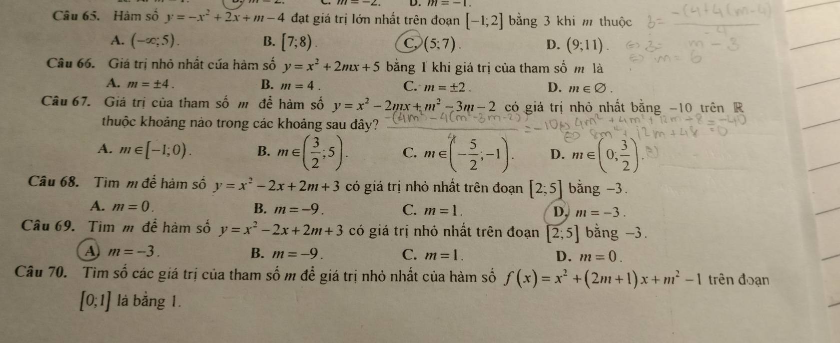 Hàm số y=-x^2+2x+m-4 đạt giá trị lớn nhất trên đoạn [-1;2] bằng 3 khi m thuộc
A. (-∈fty ;5). B. [7;8). C (5;7). D. (9;11). 
Câu 66. Giá trị nhỏ nhất của hàm số y=x^2+2mx+5 bằng 1 khi giá trị của tham số m là
A. m=± 4. B. m=4. C. m=± 2. D. m∈ varnothing. 
Câu 67. Giả trị của tham số m để hàm số y=x^2-2mx+m^2-3m-2 có giá trị nhỏ nhất bằng -10 trên R
thuộc khoảng nào trong các khoảng sau đây?
A. m∈ [-1;0). B. m∈ ( 3/2 ;5). C. m∈ (- 5/2 ;-1). D. m∈ (0; 3/2 )
Câu 68. Tìm m để hàm số y=x^2-2x+2m+3 có giá trị nhỏ nhất trên đoạn [2;5] bằng -3.
A. m=0. B. m=-9. C. m=1. D. m=-3. 
Câu 69. Tim m để hàm số y=x^2-2x+2m+3 có giá trị nhỏ nhất trên đoạn [2;5] bằng -3.
A m=-3.
B. m=-9. C. m=1. D. m=0. 
Câu 70. Tìm số các giá trị của tham số m để giá trị nhỏ nhất của hàm số f(x)=x^2+(2m+1)x+m^2-1 trên đoạn
[0;1] là bằng 1.