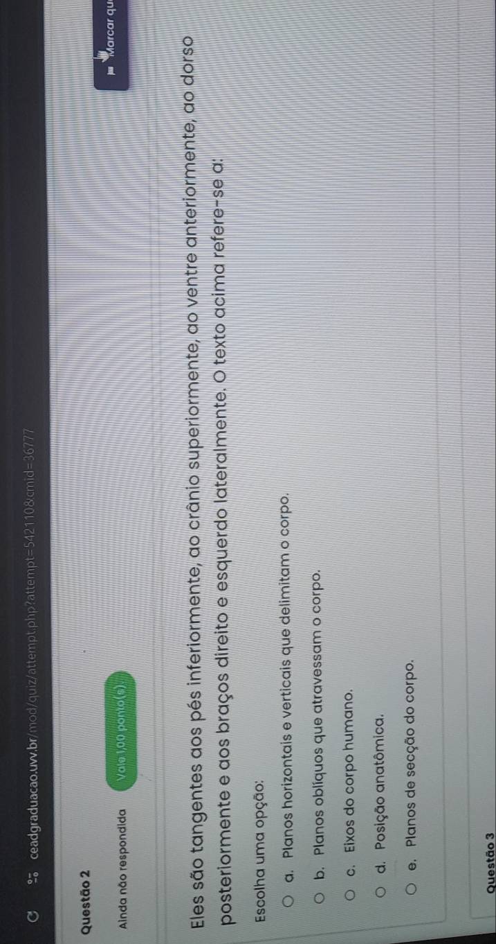 Marcar qu
Ainda não respondida Vale 1,00 ponto(s)
Eles são tangentes aos pés inferiormente, ao crânio superiormente, ao ventre anteriormente, ao dorso
posteriormente e aos braços direito e esquerdo lateralmente. O texto acima refere-se a:
Escolha uma opção:
a. Planos horizontais e verticais que delimitam o corpo.
b. Planos oblíquos que atravessam o corpo.
c. Eixos do corpo humano.
d. Posição anatômica.
e. Planos de secção do corpo.
Questão 3