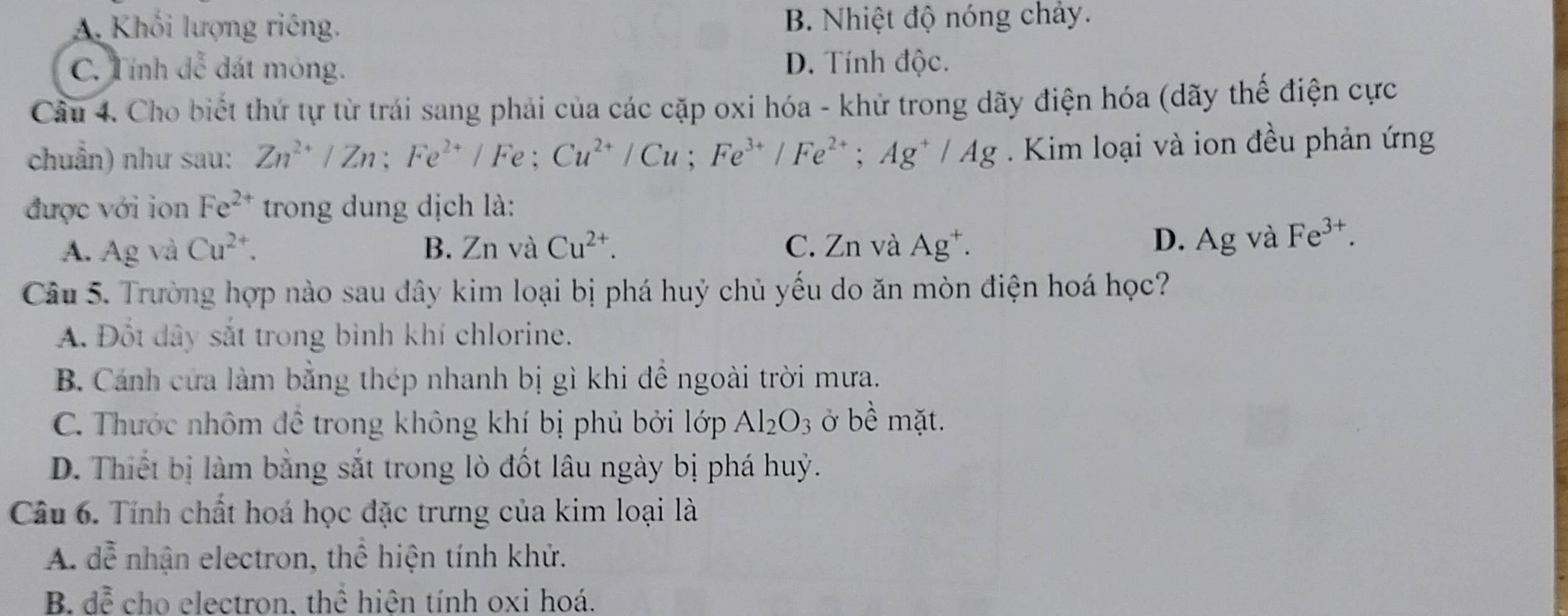 A. Khối lượng riêng. B. Nhiệt độ nóng chảy.
C. Tính đễ đát mỏng. D. Tính độc.
Câu 4. Cho biết thứ tự từ trái sang phải của các cặp oxi hóa - khử trong dãy điện hóa (dãy thế điện cực
chuẩn) như sau: Zn^(2+)/Zn; Fe^(2+)/Fe; Cu^(2+)/Cu; Fe^(3+)/Fe^(2+); Ag^+/Ag. Kim loại và ion đều phản ứng
được với ion Fe^(2+) trong dung dịch là:
A. Ag và Cu^(2+). B. Zn và Cu^(2+). C. Zn và Ag^+. D. Ag và Fe^(3+). 
Câu 5. Trường hợp nào sau dây kim loại bị phá huỷ chủ yếu do ăn mòn điện hoá học?
A. Đốt dây sắt trong binh khí chlorine.
B. Cánh cửa làm bằng thép nhanh bị gì khi đề ngoài trời mưa.
C. Thước nhôm để trong không khí bị phủ bởi lớp Al_2O_3 ở bề mặt.
D. Thiết bị làm bằng sắt trong lò đốt lâu ngày bị phá huỷ.
Câu 6. Tính chất hoá học đặc trưng của kim loại là
A、 ` nhận electron, thể hiện tính khử.
0
B. đễ cho electron, thể hiện tính oxi hoá.