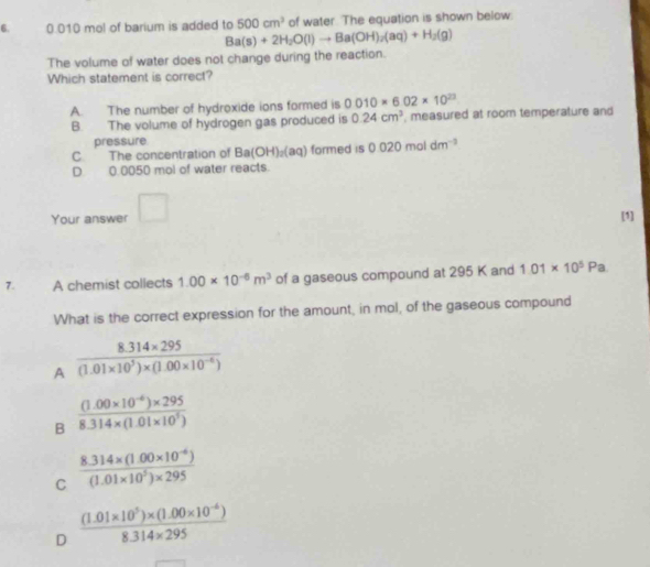 0.010 mol of barium is added to 500cm^3 of water. The equation is shown below.
Ba(s)+2H_2O(l)to Ba(OH)_2(aq)+H_2(g)
The volume of water does not change during the reaction.
Which statement is correct?
A. The number of hydroxide ions formed is 0010* 6.02* 10^(23)
B. The volume of hydrogen gas produced is 0.24cm^3 , measured at room temperature and
pressure
C The concentration of Ba(OH)_2(aq) formed is 0.020moldm^(-3)
D. 0.0050 mol of water reacts.
Your answer □ 
[1]
7. A chemist collects 1.00* 10^(-6)m^3 of a gaseous compound at 295 K and 1.01* 10^5Pa. 
What is the correct expression for the amount, in mol, of the gaseous compound
A  (8.314* 295)/(1.01* 10^5)* (1.00* 10^(-6)) 
B  ((1.00* 10^(-6))* 295)/8.314* (1.01* 10^5) 
C  (8.314* (1.00* 10^(-6)))/(1.01* 10^5)* 295 
D  ((1.01* 10^5)* (1.00* 10^(-6)))/8.314* 295 