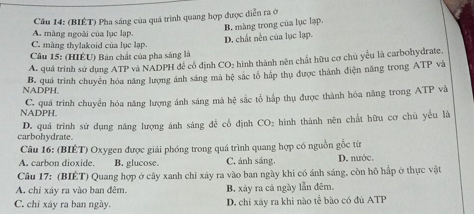 (BIÉT) Pha sáng của quá trình quang hợp được diễn ra ở
B. màng trong của lục lạp.
A. màng ngoài của lục lạp.
D. chất nền của lục lạp.
C. màng thylakoid của lục lạp.
Câu 15: (HIÉU) Bản chất của pha sáng là
A. quá trình sử dụng ATP và NADPH đề cố định CO_2 hình thành nên chất hữu cơ chủ yếu là carbohydrate.
B. quá trình chuyển hóa năng lượng ánh sáng mà hệ sắc tố hấp thụ được thành điện năng trong ATP và
NADPH.
C. quá trình chuyển hóa năng lượng ánh sáng mà hệ sắc tố hấp thụ được thành hóa năng trong ATP và
NADPH.
D. quá trình sử dụng năng lượng ánh sáng đề cố định CO_2 hình thành nên chất hữu cơ chủ yếu là
carbohydrate.
Câu 16: (BIÉT) Oxygen được giải phóng trong quá trình quang hợp có nguồn gốc từ
A. carbon dioxide. B. glucose. C. ánh sáng. D. nước.
Câu 17: (BIÉT) Quang hợp ở cây xanh chỉ xảy ra vào ban ngày khi có ánh sáng, còn hô hấp ở thực vật
A. chỉ xảy ra vào ban đêm. B. xảy ra cả ngày lẫn đêm.
C. chỉ xảy ra ban ngày. D. chỉ xảy ra khi nào tế bào có đủ ATP