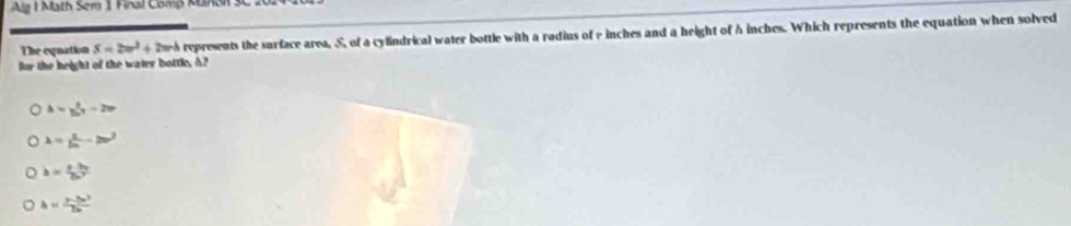 Alg I Math Sem 1 Final Comß MUnSN 3C
The equation S=2π r^3+2π r^3 represents the surface area, S, of a cylindrical water bottle with a radius of rinches and a height of h inches. Which represents the equation when solved
for the height of the water bottle, A?
△ =y_0^((27)-2m
lambda =frac 1)2n-2m^2
b= (e-3b)/2e^2 
h= (y-2x^3)/2x 