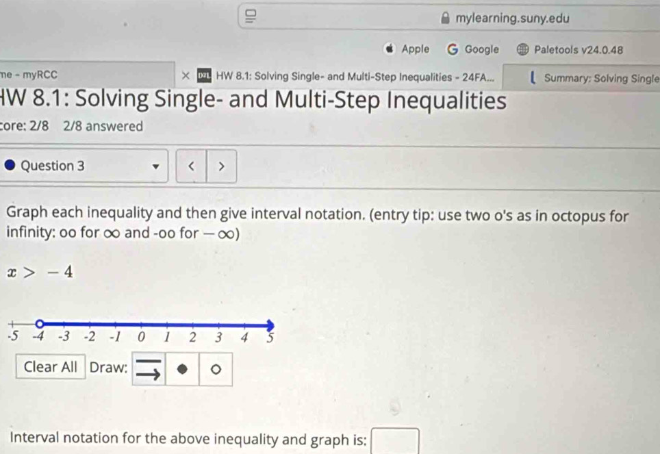 mylearning.suny.edu 
Apple Google Paletools v24.0.48 
me - myRCC × HW 8.1: Solving Single- and Multi-Step Inequalities - 24FA... Summary: Solving Single 
HW 8.1: Solving Single- and Multi-Step Inequalities 
core: 2/8 2/8 answered 
Question 3 < > 
Graph each inequality and then give interval notation. (entry tip: use two o's as in octopus for 
infinity: oo for ∞ and -oo for — ∞)
x>-4
Clear All Draw: 。 
Interval notation for the above inequality and graph is: □