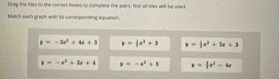Drag the tiles to the correct boxes to complete the pairs. Not all tiles will be used.
Match each graph with its corresponding equation.
y=-2x^2+4x+3 y= 1/2 x^2+3 y= 1/2 x^2+2x+3
y=-x^2+2x+4 y=-x^2+5 y= 3/2 x^2-4x