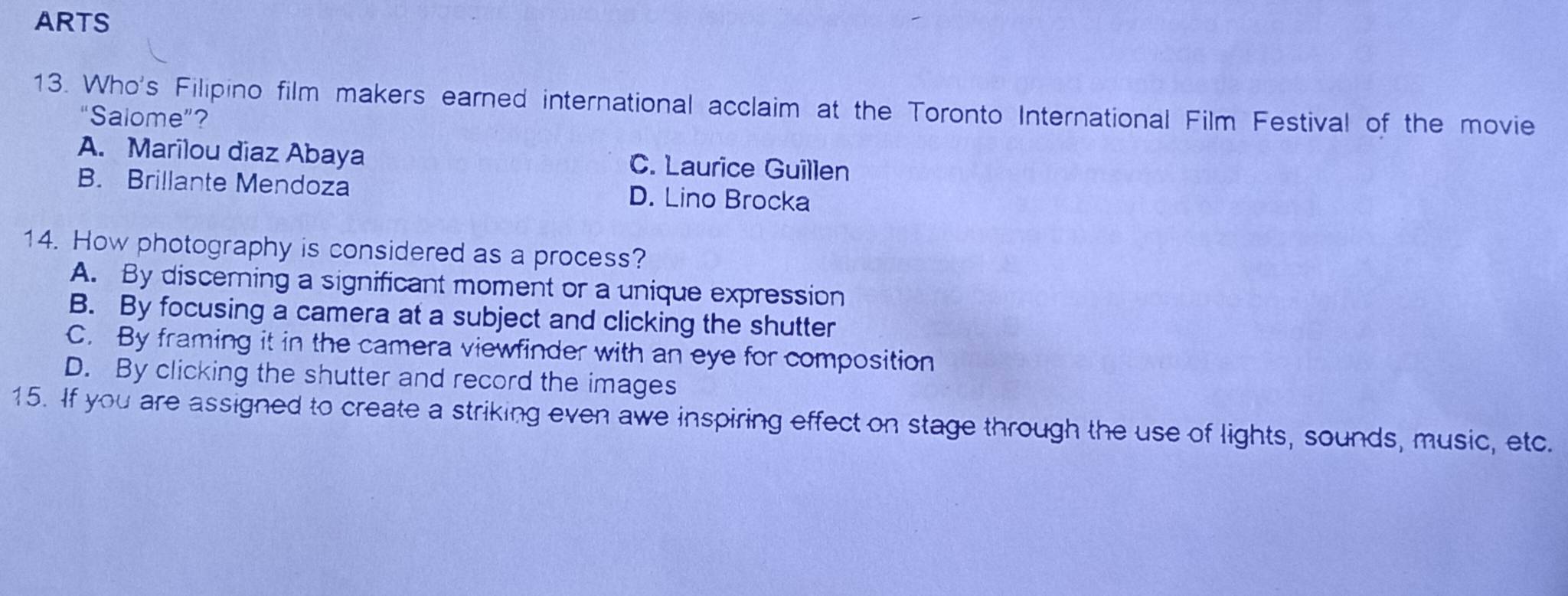 ARTS
13. Who's Filipino film makers earned international acclaim at the Toronto International Film Festival of the movie
“Salome”？
A. Marilou diaz Abaya C. Laurice Guillen
B. Brillante Mendoza D. Lino Brocka
14. How photography is considered as a process?
A. By discerning a significant moment or a unique expression
B. By focusing a camera at a subject and clicking the shutter
C. By framing it in the camera viewfinder with an eye for composition
D. By clicking the shutter and record the images
15. If you are assigned to create a striking even awe inspiring effect on stage through the use of lights, sounds, music, etc.