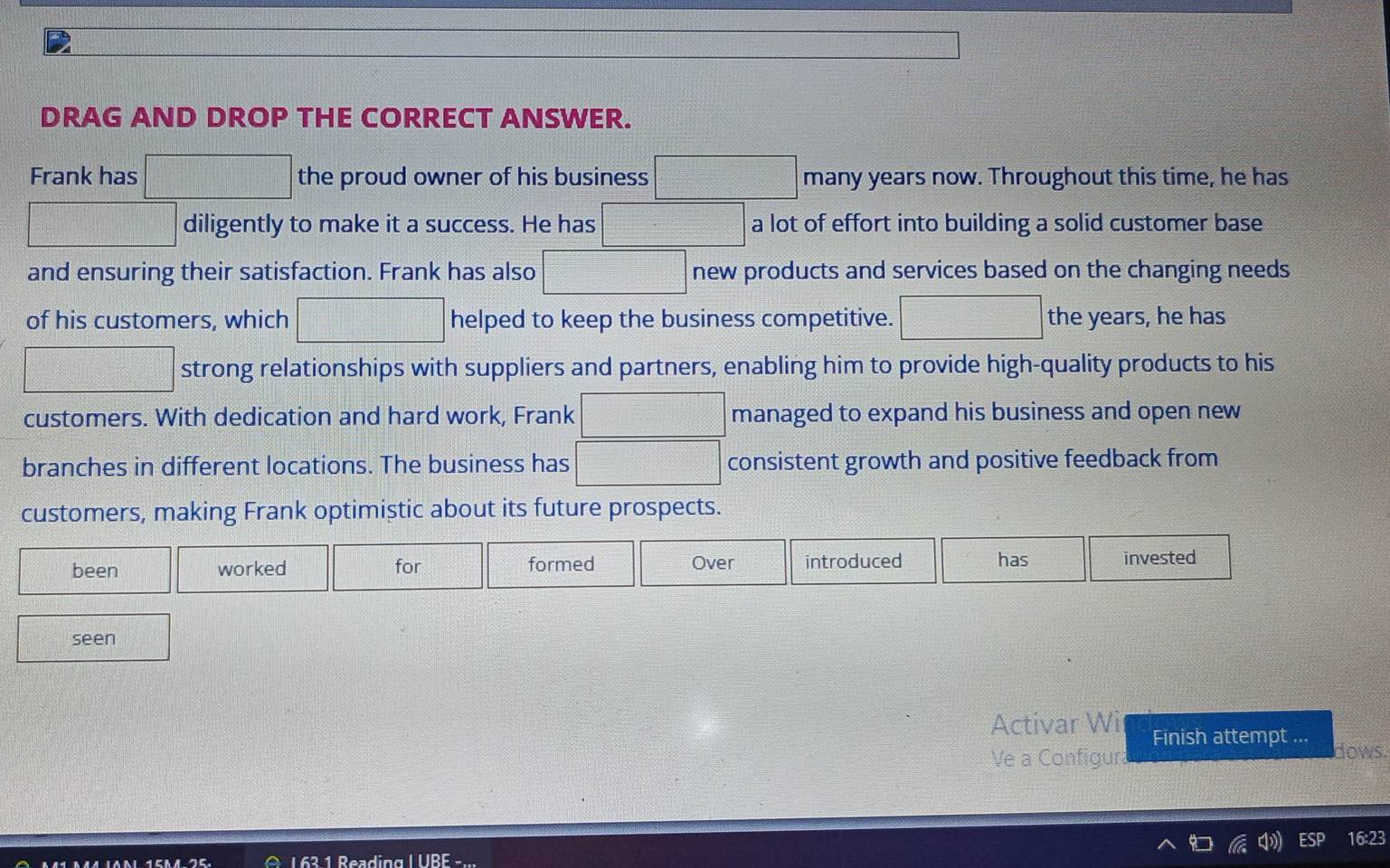 DRAG AND DROP THE CORRECT ANSWER. 
Frank has □ the proud owner of his business □ many years now. Throughout this time, he has 
□ diligently to make it a success. He has □ a lot of effort into building a solid customer base 
and ensuring their satisfaction. Frank has also □ new products and services based on the changing needs 
of his customers, which □ helped to keep the business competitive. □ the years, he has 
□ strong relationships with suppliers and partners, enabling him to provide high-quality products to his 
customers. With dedication and hard work, Frank managed to expand his business and open new 
branches in different locations. The business has □ consistent growth and positive feedback from 
customers, making Frank optimistic about its future prospects. 
been worked for formed Over introduced has invested 
seen 
Activar Wi Finish attempt ... 
Ve a Configura dows. 
16:23 
L 63 1 Reading L ÜR