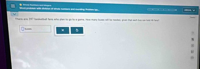Wholo Numbors and Integers 
Word problern with division of whole numbers and rounding: Problem typ... _0s ABIGAL 
There are 397 basketball fans who plan to go to a game. How many buses will be needed, given that each bus can hold 46 fans? 
buses ×