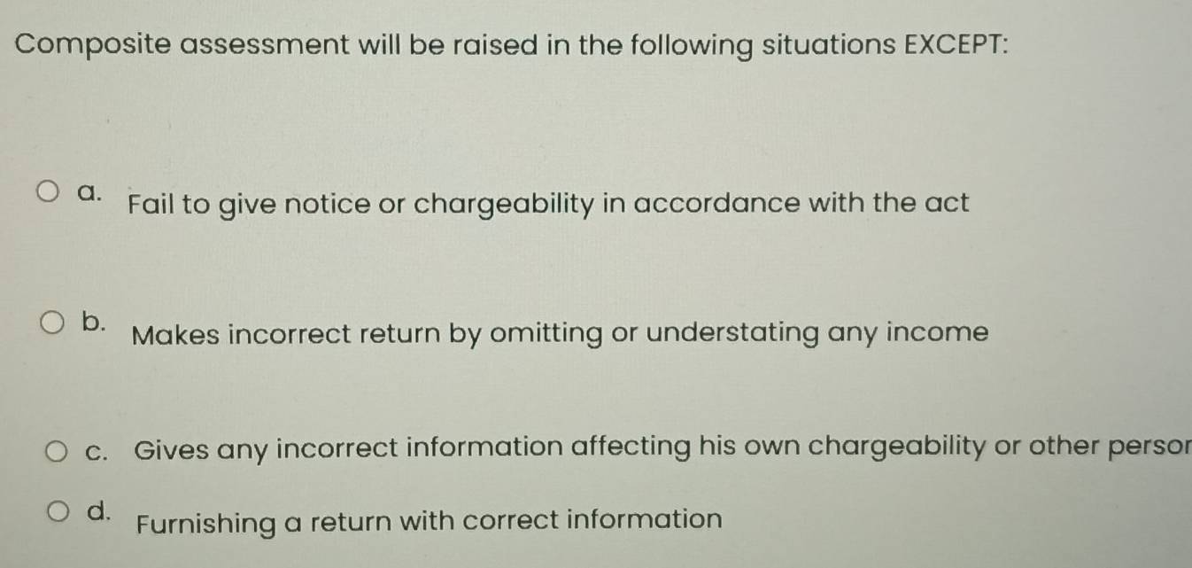 Composite assessment will be raised in the following situations EXCEPT:
a. Fail to give notice or chargeability in accordance with the act
b. Makes incorrect return by omitting or understating any income
c. Gives any incorrect information affecting his own chargeability or other persor
d. Furnishing a return with correct information