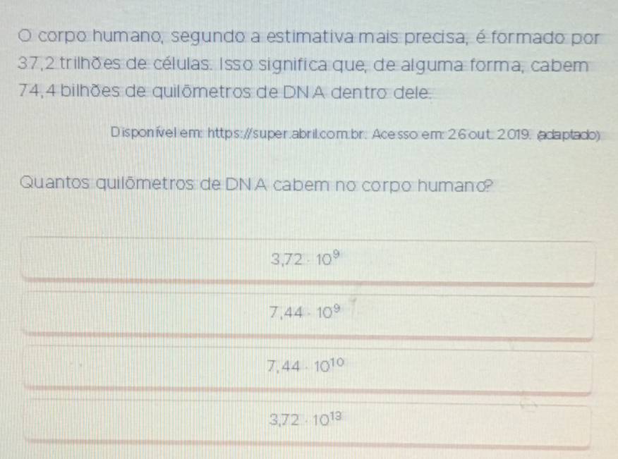 corpo humano, segundo a estimativa mais precisa, é formado por
37, 2 trilhões de células. Isso significa que, de alguma forma, cabem
74,4 bilhões de quilômetros de DN A dentro dele.
D isponível em: https://super.abril.com:br. Ace sso em: 2.6 out: 2.019. (adaptado)
Quantos quilômetros de DNA cabem no corpo humano?
3,72· 10^9
7,44· 10^9
7,44· 10^(10)
3,72· 10^(13)