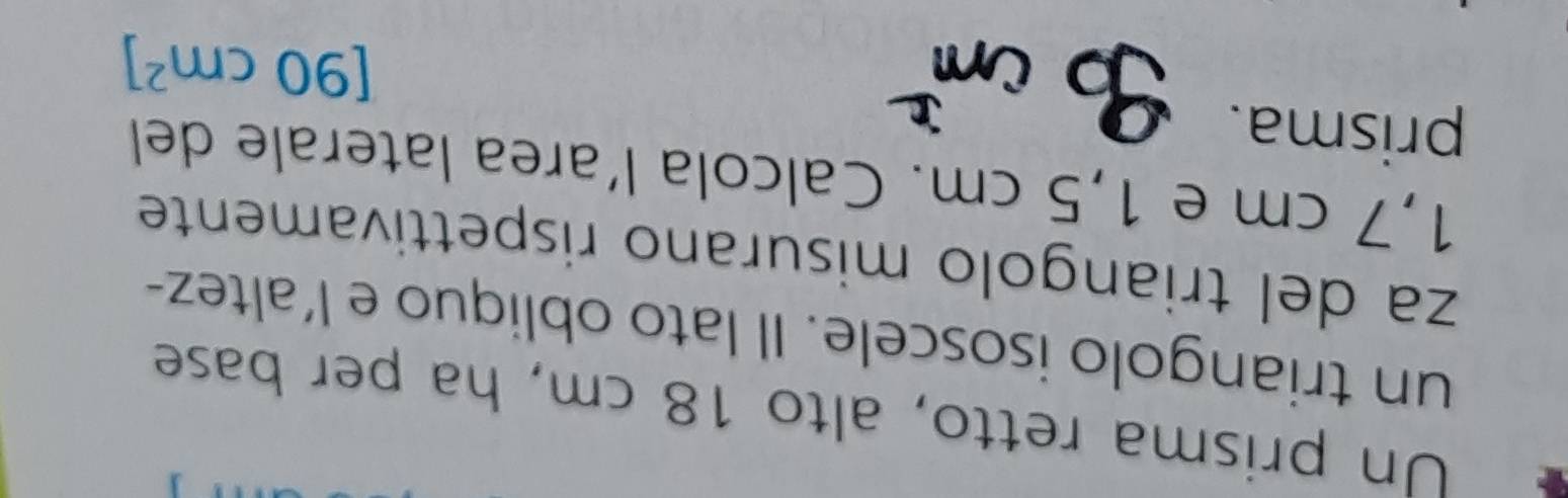 Un prisma retto, alto 18 cm, ha per base 
un triangolo isoscele. Il lato obliquo e l’altez- 
za del triangolo misurano rispettivamente
1,7 cm e 1,5 cm. Calcola l’area laterale del 
prisma.
[90cm^2]