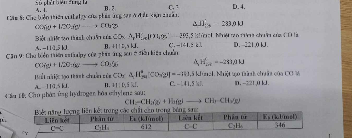 Số phát biểu đúng là
A. 1. B. 2. C. 3. D. 4.
Câu 8: Cho biến thiên enthalpy của phản ứng sau ở điều kiện chuẩn:
CO(g)+1/2O_2(g)to CO_2(g)
△ _rH_(298)^0=-283,0kJ
Biết nhiệt tạo thành chuẩn của CO_2:△ _fH_(298)^0[CO_2(g)]=-393,5kJ/m /mol. Nhiệt tạo thành chuẩn của CO là
A. −110,5 kJ. B. +110,5 kJ.
C. −141,5 kJ. D. -221,0 kJ.
Câu 9: Cho biến thiên enthalpy của phản ứng sau ở điều kiện chuẩn:
CO(g)+1/2O_2(g)to CO_2(g)
△ _rH_(298)^0=-283,0kJ
Biết nhiệt tạo thành chuẩn của CO_2:△ _fH_(298)^0[CO_2(g)]=-393,5kJ/mc 6l. Nhiệt tạo thành chuẩn của CO là
A. −110,5 kJ. B. +110,5 kJ. C. −141,5 kJ. D. -221,0 kJ.
*  Câu 10: Cho phản ứng hydrogen hóa ethylene sau:
CH_2=CH_2(g)+H_2(g)to CH_3-CH_3(g)
ph