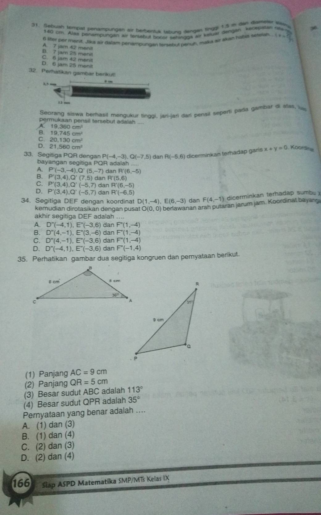Sebuah tempat penampungan air berbentuk tabung dengan tinggi 1.5 m dan diamerer Wey
140 om. Alas penempungan air tersebut bocor sehingga air keluar dengan kecepatan ra n
6 liter per menit, Jika air dalam penampurgan tersebut penuh, maka air akan habis setelah. (x>0)
A 7 jam 42 menit
B. 7 jam 25 menit
C. 6 jam 42 menit
D. 6 jam 25 menit
32. Perhatikan gambar benkut!
Seorang siswa berhasil mengukur tingqi, jari-jari dari pensil seperti pada gambar di atas, 
permukaan pensil tersebut adalah
A 19,360cm^2
B. 19,745cm^2
C. 20.130cm^2
D. 21,560cm^2
33. Segitiga PQR dengan P(-4,-3),Q(-7,5) dan R(-5,6) dicerminkan terhadap garis x+y=0. Koording
bayangan segitiga PQR adalah ....
A. P'(-3,-4),Q'(5,-7) dan R'(6,-5)
B. P'(3,4),Q'(7,5) dan R'(5,6)
C. P'(3,4),Q'(-5,7) dan R'(6,-5)
D. P'(3,4),Q'(-5,7) dan R'(-6,5)
34. Segitiga DEF dengan koordinat D(1,-4),E(6,-3) dan F(4,-1) dicerminkan terhadap sumbu 
kemudian dirotasikan dengan pusat O(0,0) berlawanan arah putaran jarum jam. Koordinat bayang
akhir segitiga DEF adalah ....
A. D''(-4,1),E''(-3,6) dan F''(1,-4)
B. D''(4,-1),E''(3,-6) dan F''(1,-4)
C. D''(4,-1),E''(-3,6) dan F''(1,-4)
D. D''(-4,1),E''(-3,6) dan F''(-1,4)
35. Perhatikan gambar dua segitiga kongruen dan pernyataan berikut.
(1) Panjang AC=9cm
(2) Panjang QR=5cm
(3) Besar sudut ABC adalah 113°
(4) Besar sudut QPR adalah 35°
Pernyataan yang benar adalah ....
A. (1) dan (3)
B. (1) dan (4)
C. (2) dan (3)
D. (2) dan (4)
166 Siap ASPD Matematika SMP/MTs Kelas IX