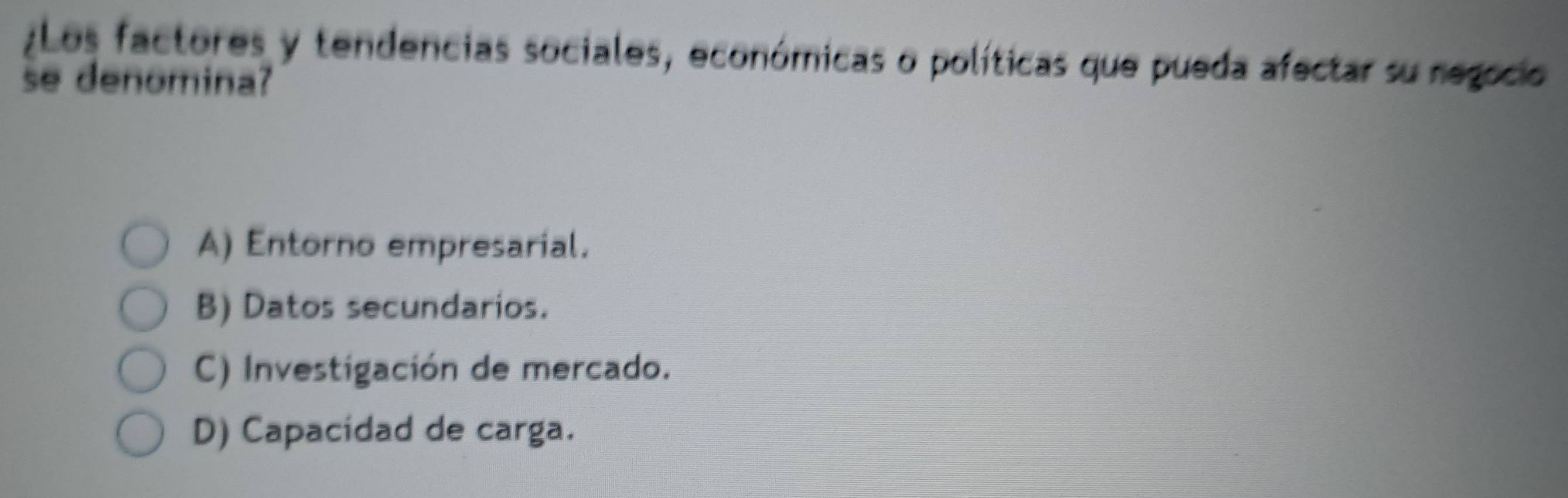 ¿Los factores y tendencias sociales, económicas o políticas que pueda afectar su regocio
se denomina?
A) Entorno empresarial.
B) Datos secundarios.
C) Investigación de mercado.
D) Capacidad de carga.