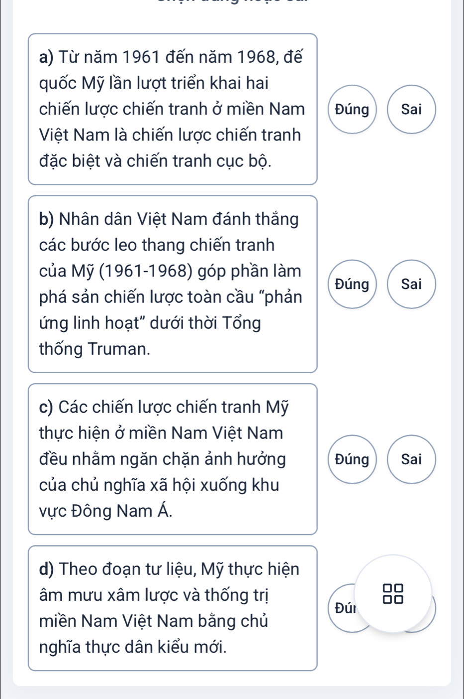 Từ năm 1961 đến năm 1968, đế 
quốc Mỹ lần lượt triển khai hai 
chiến lược chiến tranh ở miền Nam Đúng Sai 
Việt Nam là chiến lược chiến tranh 
đặc biệt và chiến tranh cục bộ. 
b) Nhân dân Việt Nam đánh thắng 
các bước leo thang chiến tranh 
của Mỹ (1961-1968) góp phần làm 
Đúng Sai 
phá sản chiến lược toàn cầu "phản 
ứng linh hoạt" dưới thời Tổng 
thống Truman. 
c) Các chiến lược chiến tranh Mỹ 
thực hiện ở miền Nam Việt Nam 
đều nhằm ngăn chặn ảnh hưởng Đúng Sai 
của chủ nghĩa xã hội xuống khu 
vực Đông Nam Á. 
d) Theo đoạn tư liệu, Mỹ thực hiện 
âm mưu xâm lược và thống trị 
Đúi 
miền Nam Việt Nam bằng chủ 
nghĩa thực dân kiểu mới.