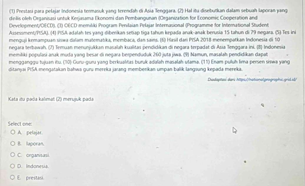 (1) Prestasi para pelajar Indonesia termasuk yang terendah di Asia Tenggara. (2) Hal itu disebutkan dalam sebuah laporan yang
dirilis oleh Organisasi untuk Kerjasama Ekonomi dan Pembangunan (Organization for Economic Cooperation and
Development/OECD). (3) OECD memiliki Program Penilaian Pelajar Internasional (Programme for International Student
Assessment/PISA). (4) PISA adalah tes yang diberikan setiap tiga tahun kepada anak-anak berusia 15 tahun di 79 negara. (5) Tes ini
menguji kemampuan siswa dalam matematıka, membaca, dan sains. (6) Hasil dari PISA 2018 menempatkan Indonesia di 10
negara terbawah. (7) Temuan menunjukkan masalah kualitas pendīdikan di negara terpadat di Asia Tenggara ini. (8) Indonesia
memiliki populasi anak muda yang besar di negara berpenduduk 260 juta jiwa. (9) Namun, masalah pendidikan dapat
mengganggu tujuan itu. (10) Guru-guru yang berkualitas buruk adalah masalah utama. (11) Enam puluh lima persen siswa yang
ditanyai PISA mengatakan bahwa guru mereka jarang memberikan umpan balik langsung kepada mereka.
Diadaptasi dari: https://nationalgeographic.grid.id/
Kata itu pada kalimat (2) merujuk pada
Select one:
A. pelajar.
B. laporan.
C. organisasi.
D. Indonesia.
E. prestasi.