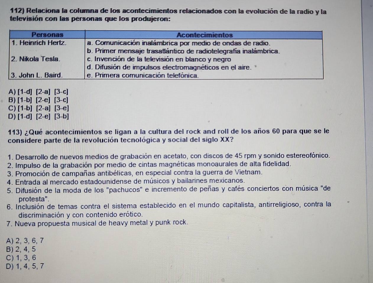 Relaciona la columna de los acontecimientos relacionados con la evolución de la radio y la
televisión con las personas que los produjeron:
A) [1-d][2-a][3-c]
B) [1-b][2-e][3-c]
C) [1-b][2-a][3-e]
D) [1-d][2-e][3-b]
113) ¿Qué acontecimientos se ligan a la cultura del rock and roll de los años 60 para que se le
considere parte de la revolución tecnológica y social del siglo XX?
1. Desarrollo de nuevos medios de grabación en acetato, con discos de 45 rpm y sonido estereofónico.
2. Impulso de la grabación por medio de cintas magnéticas monoaurales de alta fidelidad.
3. Promoción de campañas antibélicas, en especial contra la guerra de Vietnam.
4. Entrada al mercado estadounidense de músicos y bailarines mexicanos.
5. Difusión de la moda de los "pachucos" e incremento de peñas y cafés conciertos con música "de
protesta".
6. Inclusión de temas contra el sistema establecido en el mundo capitalista, antirreligioso, contra la
discriminación y con contenido erótico.
7. Nueva propuesta musical de heavy metal y punk rock.
A) 2, 3, 6, 7
B) 2, 4, 5
C) 1, 3, 6
D) 1, 4, 5, 7