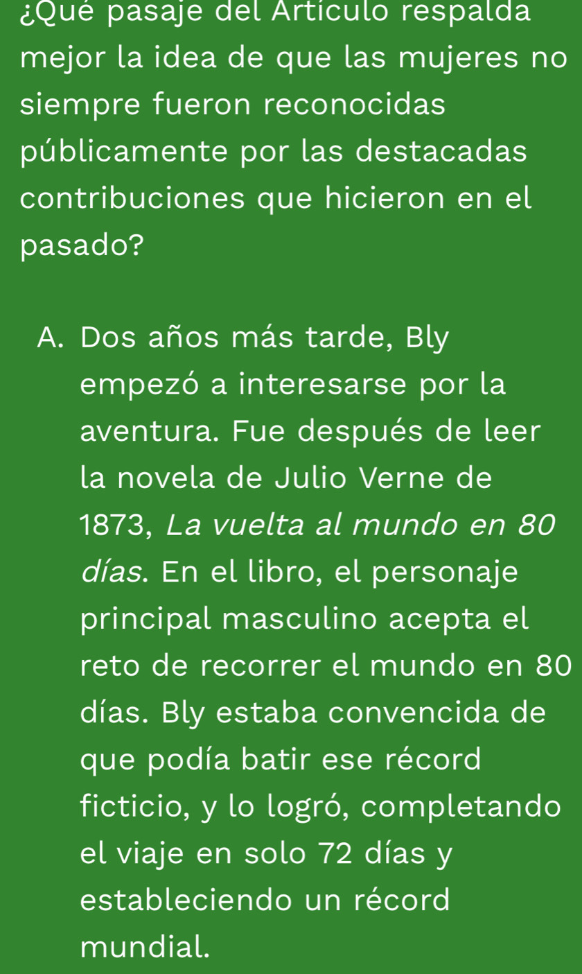 ¿Qué pasaje del Artículo respalda 
mejor la idea de que las mujeres no 
siempre fueron reconocidas 
públicamente por las destacadas 
contribuciones que hicieron en el 
pasado? 
A. Dos años más tarde, Bly 
empezó a interesarse por la 
aventura. Fue después de leer 
la novela de Julio Verne de 
1873, La vuelta al mundo en 80
días. En el libro, el personaje 
principal masculino acepta el 
reto de recorrer el mundo en 80
días. Bly estaba convencida de 
que podía batir ese récord 
ficticio, y lo logró, completando 
el viaje en solo 72 días y 
estableciendo un récord 
mundial.