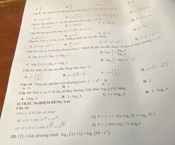 ρ
C. 3
A  2/3   6/3  frac 5
n.
Câu 8. Tập nghiệm của bắt phương trình log _ 1/2 (t+2x)=log _ 1/2 (3x-4) D. x=(5,+∈fty )
A. x∈ (-∈fty ,5). B. C. x∈ (- 1/2 ,1) S=(2,+∈fty )
Câu 9. Tập nghiệm S của bắt phương trình log. x∈ ( 4/3 ,5). x<2</tex>
D.
A. S=(4,+∈fty ) n. S=(0,2) C. S-(0,4)
Câu 10. Rút gọn hiểu thức O=h^(frac 3)2· sqrt[4](h) voi h>0
D O=b^2
A. a=s^(frac 1)2 B. C.
D.
Câu II. Cho ơ 0,m,n∈ R Kháng định nào sau đây đùng? a=b^(frac 1)4 0=b^(-frac 1)3 a^na^n=a^(n-n). y ?
A. a^m+a^n=a^(m+n). B.  a^m/a^n =a^(m-1) C.
Cầu 12. Cho a là số thực dược Mệnh đề nào sau đây đúng với mọi số thực dươngx a^m-a^n=a^(m-n)
B. log _a x/y =frac log _axlog _ay
A. log _a(x,y)=log _ax+log _ay,
D. log _a x/y =log _a(x-y)
C.
Câu 13. Hàm số nào sau đây đồng biến trên R ? log _a(x,y)=log _ax-log _ay.
A. y=( e/4 )^x B. y=(sqrt(3)-1)^x. C. y=( π /3 )^x. D. y=(2-sqrt(2))^x
là:
D. 2 .
Câu 14. Tổng các nghiệm của phương trình 2^(x^2)=4^(2x-1) C. 1.
A. 0 . B. 4 .
Câu 15. Với a và ở là các số thực dương, biểu thức log _a(a^2b) bàng 2-log _ab.
A. 2 log b. B. 2+log _ab. C. 1+2log _ab. D.
Iltrác nghiệm đúng sai
Câu 16:
Cho q, b là các số thực.
a) a 1 nēn a^(sqrt(2))
b) 0 nèn log _a30>log _a29,7,
c) 0 nén b^(frac sqrt(3))4 d) b>1 nēn log _47>log _b2.
III. (TL) Giải phương trình: log _7(2x+1)=log _7(16-x^2).