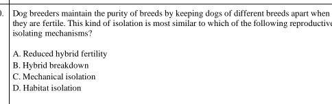 Dog breeders maintain the purity of breeds by keeping dogs of different breeds apart when
they are fertile. This kind of isolation is most similar to which of the following reproductiv
isolating mechanisms?
A. Reduced hybrid fertility
B. Hybrid breakdown
C. Mechanical isolation
D. Habitat isolation