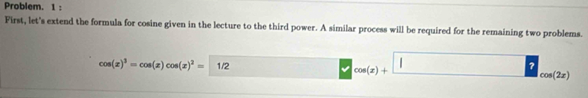 Problem. 1 : 
First, let's extend the formula for cosine given in the lecture to the third power. A similar process will be required for the remaining two problems.
cos (x)^3=cos (x)cos (x)^2=1/2
cos (x)+ | cos (2x)