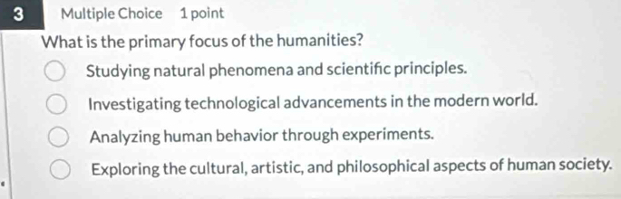 What is the primary focus of the humanities?
Studying natural phenomena and scientifc principles.
Investigating technological advancements in the modern world.
Analyzing human behavior through experiments.
Exploring the cultural, artistic, and philosophical aspects of human society.