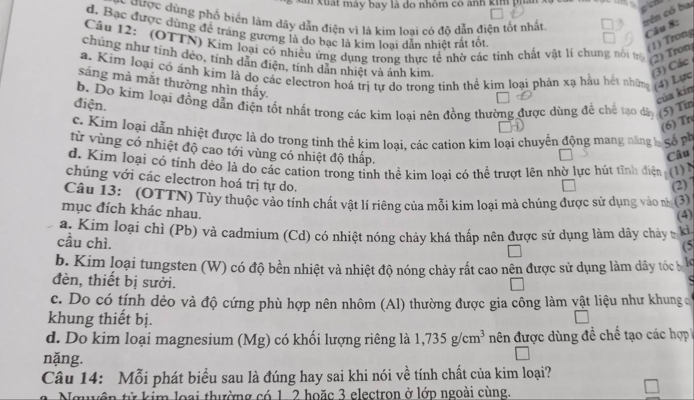 an xuất máy bay là do nhôm có ảnh kim phải
gcn
C được dùng phổ biển làm dây dẫn điện vì là kim loại có độ dẫn điện tốt nhất.
trên có ba
Câu 8:
d. Bạc được dùng để tráng gương là do bạc là kim loại dẫn nhiệt rất tốt.
(1) Trong
Câu 12: (OTTN) Kim loại có nhiều ứng dụng trong thực tế nhờ các tính chất vật li chung nổi trị (2) Tron
chúng như tính dẻo, tính dẫn điện, tính dẫn nhiệt và ánh kim.
(3) Các
a. Kim loại có ánh kim là do các electron hoá trị tự do trong tinh thể kim loại phản xạ hầu hết những (4) Lực
sáng mà mắt thường nhìn thấy.
b. Do kim loại đồng dẫn điện tốt nhất trong các kim loại nên đồng thường được dùng để chế tạo dày (5) Tin
điện.
của kin
(6) Tr
c. Kim loại dẫn nhiệt được là do trong tinh thể kim loại, các cation kim loại chuyền động mang năng  S   
từ vùng có nhiệt độ cao tới vùng có nhiệt độ thấp.
Câu
d. Kim loại có tính dèo là do các cation trong tinh thể kim loại có thể trượt lên nhờ lực hút tĩnh điện a (1)1
chúng với các electron hoá trị tự do.
(2)]
Câu 13: (OTTN) Tùy thuộc vào tính chất vật lí riêng của mỗi kim loại mà chúng được sử dụng vào nh (3)
mục đích khác nhau.
(4)
a. Kim loại chì (Pb) và cadmium (Cd) có nhiệt nóng chảy khá thấp nên được sử dụng làm dây chảy - kỉ
cầu chì.
(5
b. Kim loại tungsten (W) có độ bền nhiệt và nhiệt độ nóng chảy rất cao nên được sử dụng làm dây tóc b
đèn, thiết bị sưởi.
c. Do có tính dẻo và độ cứng phù hợp nên nhôm (Al) thường được gia công làm vật liệu như khung đ
khung thiết bị.
d. Do kim loại magnesium (Mg) có khối lượng riêng là 1,735g/cm^3 nên được dùng đề chế tạo các hợp
nặng.
Câu 14: Mỗi phát biểu sau là đúng hay sai khi nói về tính chất của kim loại?
Nguyên tử kim loại thường có 1. 2 hoặc 3 electron ở lớp ngoài cùng.