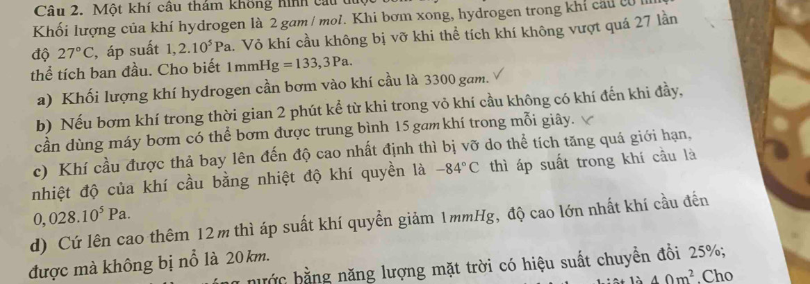 Một khí câu thám không hình câu t 
Khối lượng của khí hydrogen là 2 gam / mol. Khi bơm xong, hydrogen trong khí cau cử 
độ 27°C , áp suất 1,2.10^5Pa h. Vỏ khí cầu không bị vỡ khi thể tích khí không vượt quá 27 lần 
thể tích ban đầu. Cho biết 1mmHg =133,3Pa. 
a) Khối lượng khí hydrogen cần bơm vào khí cầu là 3300 gam. 
b) Nếu bơm khí trong thời gian 2 phút kể từ khi trong vỏ khí cầu không có khí đến khi đầy, 
cần dùng máy bơm có thể bơm được trung bình 15 gam khí trong mỗi giây. 
c) Khí cầu được thả bay lên đến độ cao nhất định thì bị vỡ do thể tích tăng quá giới hạn, 
nhiệt độ của khí cầu bằng nhiệt độ khí quyền là -84°C thì áp suất trong khí cầu là
0,028.10^5Pa. 
d) Cứ lên cao thêm 12m thì áp suất khí quyền giảm 1mmHg, độ cao lớn nhất khí cầu đến 
được mà không bị nổ là 20 km. 
nước bằng năng lượng mặt trời có hiệu suất chuyển đồi 25%;
_ 40m^2.Cho