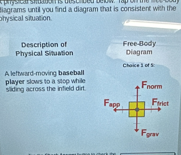 physical situation is deschbed below Tap on the free body 
diagrams until you find a diagram that is consistent with the 
physical situation. 
Description of Free-Body 
Physical Situation Diagram 
Choice 1 of 5: 
A leftward-moving baseball 
player slows to a stop while 
sliding across the infield dirt.