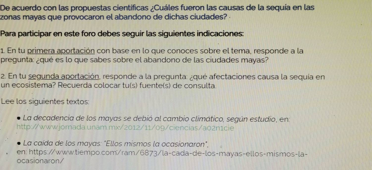 De acuerdo con las propuestas científicas ¿Cuáles fueron las causas de la sequía en las 
zonas mayas que provocaron el abandono de dichas ciudades? . 
Para participar en este foro debes seguir las siguientes indicaciones: 
1. En tu primera aportación con base en lo que conoces sobre el tema, responde a la 
pregunta: ¿qué es lo que sabes sobre el abandono de las ciudades mayas? 
2. En tu segunda aportación, responde a la pregunta: ¿qué afectaciones causa la sequía en 
un ecosistema? Recuerda colocar tu(s) fuente(s) de consulta. 
Lee los siguientes textos: 
La decadencia de los mayas se debió al cambio climático, según estudio, en: 
http://www.jornada.unam.mx/2012/11/09/ciencias/a02n1cie 
La caída de los mayas: "Ellos mismos la ocasionaron", 
en: https://www.tiempo.com/ram/6873/la-cada-de-los-mayas-ellos-mismos-la- 
ocasionaron/