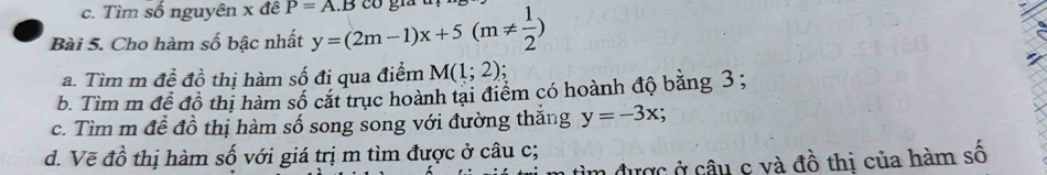 c. Tìm số nguyên x đê P=A.B
Bài 5. Cho hàm số bậc nhất y=(2m-1)x+5(m!=  1/2 ) có gia u
a. Tìm m để đồ thị hàm số đi qua điểm M(1;2)
b. Tìm m đề đồ thị hàm số cặt trục hoành tại điểm có hoành độ bằng 3;
c. Tìm m để đồ thị hàm số song song với đường thắng y=-3x; 
d. Vẽ đồ thị hàm số với giá trị m tìm được ở câu c;
n được ở câu c và đồ thị của hàm số