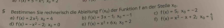 (x)=5-x^2; x_0=2 D)
5 Bestimmen Sie rechnerisch die Ableitung f'(x_0) der Funktion f an der Stelle x_0.
a) f(x)=2x^2; x_0=4 b) f(x)=3x-1; x_0=-1 c) f(x)=5; x_0=-2
d) f(x)=-x^2-2; x_0=0 e) f(x)=x^2+6x; x_0=2 f) f(x)=x^2-x+2; x_0= 4/3 