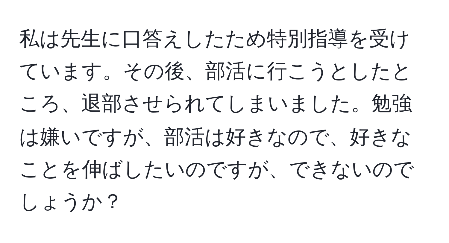 私は先生に口答えしたため特別指導を受けています。その後、部活に行こうとしたところ、退部させられてしまいました。勉強は嫌いですが、部活は好きなので、好きなことを伸ばしたいのですが、できないのでしょうか？