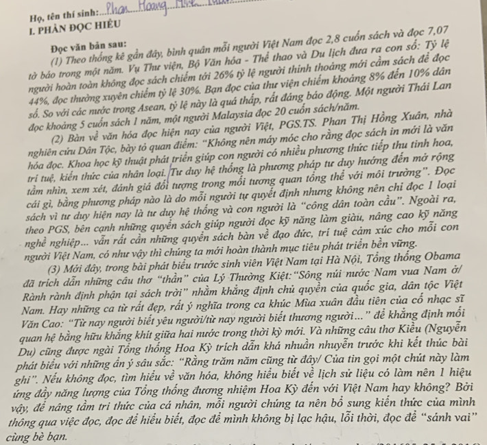 Họ, tên thí sinh:
_
I. PHÀN ĐỌC HIÊU
(1) Theo thống kê gần đây, bình quân mỗi người Việt Nam đọc 2,8 cuốn sách và đọc 7,07
Đọc văn bản sau:
tờ báo trong một năm. Vụ Thư viện, Bộ Văn hóa - Thể thao và Du lịch đưa ra con số: Tỷ lệ
người hoàn toàn không đọc sách chiếm tới 26% tỷ lệ người thinh thoáng mới cầm sách để đọc
44%, đọc thường xuyên chiếm tỷ lệ 30%. Bạn đọc của thư viện chiếm khoảng 8% đến 10% dân
số. So với các nước trong Asean, tỷ lệ này là quá thấp, rất đáng báo động. Một người Thái Lan
đọc khoảng 5 cuốn sách 1 năm, một người Malaysia đọc 20 cuốn sách/năm.
(2) Bàn về văn hóa đọc hiện nay của người Việt, PGS.TS. Phan Thị Hồng Xuân, nhà
nghiên cứu Dân Tộc, bày tỏ quan điểm: ''Không nên máy móc cho rằng đọc sách in mới là văn
hóa đọc. Khoa học kỹ thuật phát triển giúp con người có nhiều phương thức tiếp thu tinh hoa,
tri tuệ, kiến thức của nhân loại. Tư duy hệ thống là phương pháp tư duy hướng đến mở rộng
tầm nhìn, xem xét, đánh giá đổi tượng trong mối tương quan tổng thể với môi trường''. Đọc
cái gì, bằng phương pháp nào là do mỗi người tự quyết định nhưng không nên chỉ đọc 1 loại
sách vì tư duy hiện nay là tư duy hệ thống và con người là “công dân toàn cầu”. Ngoài ra,
theo PGS, bên cạnh những quyển sách giúp người đọc kỹ năng làm giàu, nâng cao kỹ năng
nghề nghiệp... vẫn rất cần những quyền sách bàn về đạo đức, trí tuệ cảm xúc cho mỗi con
người Việt Nam, có như vậy thì chúng ta mới hoàn thành mục tiêu phát triển bền vững.
(3) Mới đây, trong bài phát biểu trước sinh viên Việt Nam tại Hà Nội, Tổng thống Obama
đã trích dẫn những câu thơ “thần” của Lý Thường Kiệt:“Sông núi nước Nam vua Nam ở/
Rành rành định phận tại sách trời" nhằm khắng định chủ quyền của quốc gia, dân tộc Việt
Nam. Hay những ca từ rất đẹp, rất ý nghĩa trong ca khúc Mùa xuân đầu tiên của cổ nhạc sĩ
Văn Cao: “Từ nay người biết yêu người/từ nay người biết thương người...” để khẳng định mối
quan hệ bằng hữu khắng khít giữa hai nước trong thời kỳ mới. Và những câu thơ Kiều (Nguyễn
Du) cũng được ngài Tổng thống Hoa Kỳ trích dẫn khá nhuần nhuyễn trước khi kết thúc bài
phát biểu với những ẩn ý sâu sắc: “Rằng trăm năm cũng từ đây/ Của tin gọi một chút này làm
ghi''. Nếu không đọc, tìm hiểu về văn hóa, không hiểu biết về lịch sử liệu có làm nên 1 hiệu
ứng đầy năng lượng của Tổng thống đương nhiệm Hoa Kỳ đến với Việt Nam hay không? Bởi
vậy, để nâng tầm tri thức của cá nhân, mỗi người chúng ta nên bổ sung kiến thức của mình
thông qua việc đọc, đọc để hiểu biết, đọc để mình không bị lạc hậu, lỗi thời, đọc để “sánh vai”
cùng bè bạn.