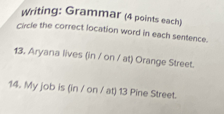 Writing: Grammar (4 points each) 
Circle the correct location word in each sentence. 
13. Aryana lives (in / on / at) Orange Street. 
14. My job is (in / on / at) 13 Pine Street.