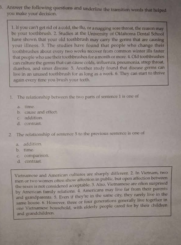 Answer the following questions and underline the transition words that helped
you make your decision.
1. If you can't get rid of a cold, the flu, or a nagging sore throat, the reason may
be your toothbrush. 2. Studies at the University of Oklahoma Dental School
have shown that your old toothbrush may carry the germs that are causing
your illness. 3. The studies have found that people who change their
toothbrushes about every two weeks recover from common winter ills faster
that people who use their toothbrushes for a month or more. 4. Old toothbrushes
can culture the germs that can cause colds, influenza, pneumonia, strep throat,
diarrhea, and sinus disease. 5. Another study found that disease germs can
live in an unused toothbrush for as long as a week. 6. They can start to thrive
again every time you brush your teeth.
1. The relationship between the two parts of sentence 1 is one of
a. time
b. cause and effect.
c addition.
d. contrast.
2. The relationship of sentence 5 to the previous sentence is one of
a. addition.
b. time.
c. comparison.
d. contrast
Vietnamese and American cultures are sharply different. 2. In Vietnam, two
men or two women often show affection in public, but open affection between
the sexes is not considered acceptable. 3. Also, Vietnamese are often surprised
by American family relations. 4. Americans may live far from their parents
and grandparents. 5. Even if they're in the same city, they rarely live in the
same house. 6. However, three or four generations generally live together in
one Vietnamese household, with elderly people cared for by their children
and grandchildren.