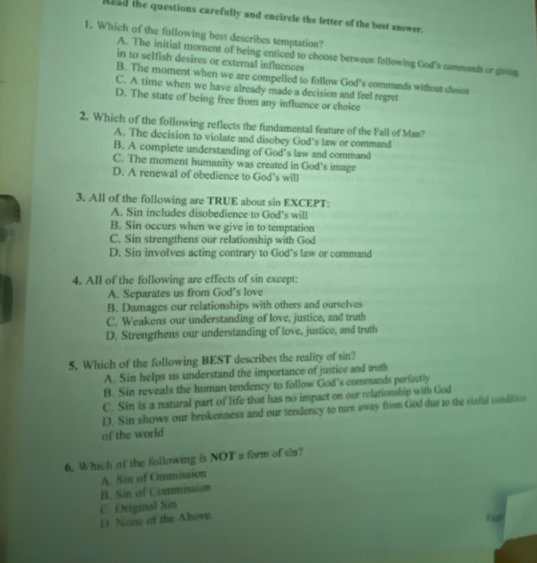 Read the questions carefully and encircle the letter of the best answer.
1. Which of the following best describes temptation?
A. The initial moment of being enticed to choose between following God's commands or going
in to selfish desires or external influences
B. The moment when we are compelled to follow God's commands without choie
C. A time when we have already made a decision and feel regret
D. The state of being free from any influence or choice
2. Which of the following reflects the fundamental feature of the Fall of Man?
A. The decision to violate and disobey God’s law or command
B. A complete understanding of God’s law and command
C. The moment humanity was created in God’s image
D. A renewal of obedience to God’s will
3. All of the following are TRUE about sin EXCEPT:
A. Sin includes disobedience to God’s will
B. Sin occurs when we give in to temptation
C. Sin strengthens our relationship with God
D. Sin involves acting contrary to God’s law or command
4. All of the following are effects of sin except:
A. Separates us from God’s love
B. Damages our relationships with others and ourselves
C. Weakens our understanding of love, justice, and truth
D. Strengthens our understanding of love, justice, and truth
5, Which of the following BEST describes the reality of sin?
A. Sin helps us understand the importance of justice and truth
B. Sin reveals the human tendency to follow God’s commands perfectly
C. Sin is a natural part of life that has no impact on our relationship with God
D. Sin shows our brokenness and our tendency to turn away from God due to the sinful condition
of the world
6. Which of the following is NOT a form of sin?
A. Sin of Onunission
B. Sin of Commission
C. Original Sin
D. None of the Above Pagh