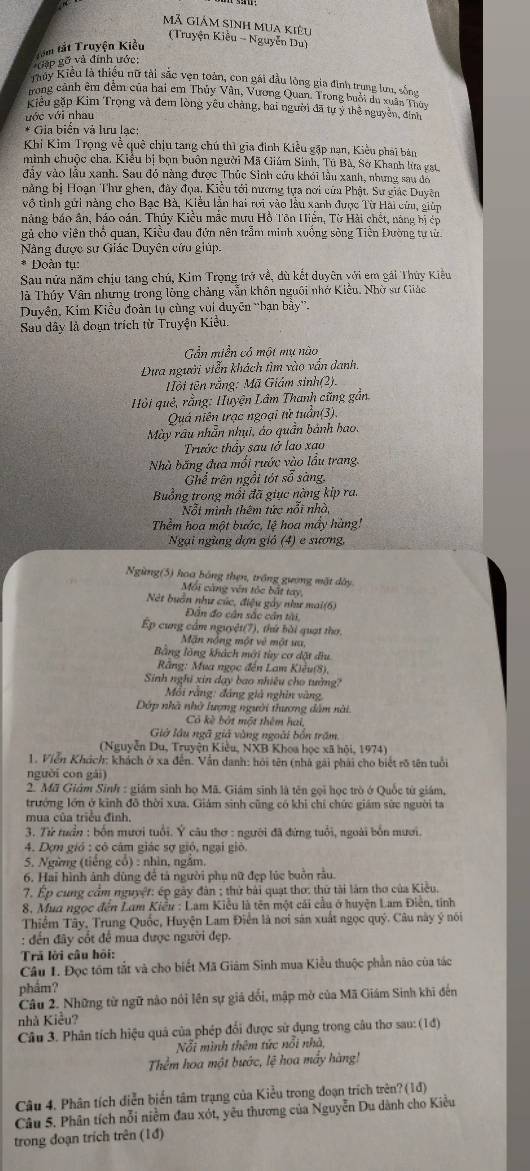 Mã Giám sinh mua kiêu
(Truyện Kiều - Nguyễn Du)
Gặp gỡ và đính ước: Têm tắt Truyện Kiểu
Tiuy Kiểu là thiếu nữ tài sắc vện toàn, con gái đầu lòng gia đình trung lưu, sống
rong cảnh êm đêm của bai em Thủy Vân, Vương Quan. Trong buổi du xuân Thủy
Kiểu gặp Kim Trọng và đem lòng yêu chàng, hai người đã tự ý thể nguyên, định
ước với nhau
* Gia biển và lưu lạc:
Khi Kim Trọng về quê chịu tang chú thì gia đình Kiều gặp nạn, Kiều phái bản
mình chuộc cha, Kiểu bị bọn buôn người Mã Giám Sinh, Tú Bà, Sở Khanh lửa gạt
đảy vào lầu xanh. Sau đó nàng được Thúc Sinh cứu khói lầu xanh, nhưng sau đô
nằng bị Hoạn Thư ghen, đây đọa. Kiều tới mương tựa nơi của Phật. Sư giác Duyện
vô tình gửi nàng cho Bạc Bà, Kiều lần hai rưi vào lầu xanh được Từ Hải cứu, giúp
năng báo ân, báo oán. Thủy Kiều mắc mưu Hồ Tôn Hiển, Từ Hải chết, năng bị ép
gả cho viên thổ quan, Kiều đau đứn nên trầm minh xuống sông Tiên Đường tự tử
Nàng được sư Giác Duyên cứu giúp.
* Đoàn tu:
Sau nửa năm chịu tang chú, Kim Trọng trở về, dù kết duyên với em gải Thủy Kiều
là Thúy Vân nhưng trong lòng chảng vẫn khôn nguôi nhớ Kiểu. Nhờ sư Giác
Duyện, Kim Kiều đoàn tụ cùng vui duyên “bạn bầy”.
Sau dây là doạn trích từ Truyện Kiều
Gần miền có một mụ nào
Dựa người viễn khách tìm vào vấn danh,
Tội tên rằng: Mã Giám sinh(2).
* Hỏi quê, rằng: Huyện Lâm Thanh cũng gần.
Quá niên trạc ngoại tử tuần(3).
Mày râu nhẫn nhụi, áo quần bảnh bao,
Trước thấy sau tở lao xao
Nhà băng đưa mối rước vào lầu trang.
Ghể trên ngồi tót số sàng,
Buồng trong mồi đã giục nàng kip ra.
Nỗt minh thêm tức nổi nhà,
Thểm hoa một bước, lệ hoa mây hàng!
Ngại ngùng đợn giả (4) e sương,
Ngừng(5) hoa bóng thẹn, trồng gượng mặt dây
Mối càng vên tốc bắt tay,
Nét buồn như cúc, điệu gảy như mai(6)
Dn đo cân sắc cân tài,
Ép cung cầm nguyệt(7), thứ bài quạt thơ.
Mặn nổng một vẻ một ưu,
Bằng lồng khách mới tùy cơ đặt dầu
Rằng: Mua ngọc đến Lam Kiêu(8),
Sinh nghĩ xin dạy bao nhiêu cho tưởng?
Mỗi rằng: đảng giả nghin vàng,
Dớp nhà nhờ lượng người thương dâm nài.
Có kè bắt một thêm hai,
Giờ lầu ngã giả vùng ngoài bốn trăm
(Nguyễn Du, Truyện Kiêu, NXB Khoa học xã hội, 1974)
1. Viển Khích: khách ở xa đến. Vấn danh: hỏi tên (nhà gài phải cho biết rõ tên tuổi
nguời con gài)
2. Mã Giám Sinh : giám sinh họ Mã. Giám sinh là tên gọi học trò ở Quốc từ giám,
trưởng lớn ở kinh đồ thời xưa, Giám sinh cũng có khi chỉ chức giám sức người ta
mua của triều đình.
3. Từ tuần : bốn mươi tuổi. Ý câu thơ : người đã đứng tuổi, ngoài bốn nươi.
4. Dợm gió : cô cảm giác sợ gió, ngại giỏ
5. Ngừng (tiếng cổ) : nhìn, ngắm.
6. Hai hình ảnh dùng để tả người phụ nữ đẹp lúc buồn rầu.
7. Ép cung cầm nguyệt: ép gày đân ; thứ bài quạt thơ: thứ tài làm thơ của Kiều.
8, Mua ngọc đến Lam Kiều : Lam Kiểu là tên một cái cầu ở huyện Lam Điễn, tỉnh
Thiểm Tây, Trung Quốc, Huyện Lam Điễn là nơi sản xuất ngọc quý. Câu này ý nói
: đến đây cốt để mua được người đẹp.
Trả lời câu hồi:
Câu 1. Đọc tồm tắt và cho biết Mã Giâm Sinh mua Kiều thuộc phần não của tác
phẩm?
Câu 2. Những từ ngữ nào nói lên sự giá dổi, mập mở của Mã Giám Sinh khi đến
nhà Kiều?
Câu 3. Phân tích hiệu quả của phép đổi được sử dụng trong câu thơ sau: (1đ)
Nỗi mình thêm tức nổi nhà,
Thểm hoa một bước, lệ hoa mấy hàng!
Câu 4. Phân tích diễn biển tâm trạng của Kiểu trong đoạn trích trên? (1)
Câu 5. Phân tích nỗi niễm đau xót, yêu thương của Nguyễn Du dành cho Kiều
trong đoạn trích trên (1đ)