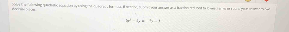 Solve the following quadratic equation by using the quadratic formula. If needed, submit your answer as a fraction reduced to lowest terms or round your answer to two 
decimal places.
6y^2-4y=-2y-3