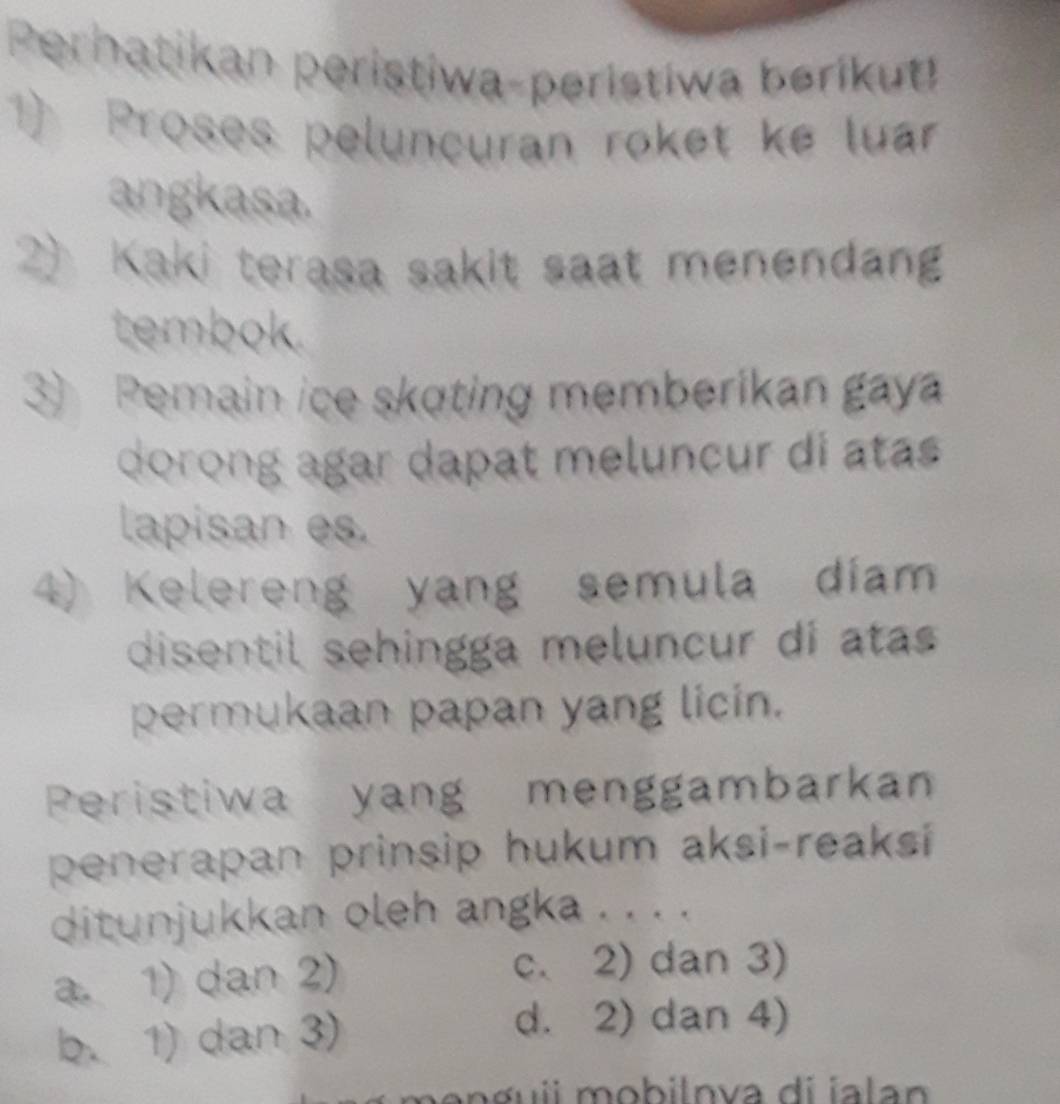 Perhatikan peristiwa-peristiwa berikut!
1) Proses peluncuran roket ke luar
angkasa.
2) Kaki terasa sakit saat menendang
tembok.
3) Pemain ice skoting memberikan gay
dorong agar dapat meluncur di atas
lapisan es.
4) Kelereng yang semula diam
disentil sehingga meluncur di atas
permukaan papan yang licin.
Peristiwa yang menggambarkan
penerapan prinsip hukum aksi-reaksi
ditunjukkan oleh angka . . . .
a. 1) dan 2)
c. 2) dan 3)
b. 1) dan 3)
d. 2) dan 4)
m o n g uii mobilnva di ia la n