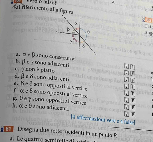 vero o falso? A 
Fai riferimento alla figura. 
C. 
2l60 
Fai 
ang 
a. α e β sono consecutivi 
b. βeγsono adiacenti 
V F
c. γ non è piatto 
V F a 
d. βe δ sono adiacenti 
v F
v F
e. β e δ sono opposti al vertice V F
f. α e δ sono opposti al vertice 
g. θ eγsono opposti al vertice 
VF 
h. αe θ sono adiacenti F
V
V F
[4 affermazioni vere e 4 false] 
Disegna due rette incidenti in un punto P.