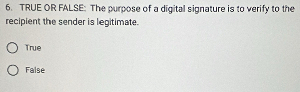 TRUE OR FALSE: The purpose of a digital signature is to verify to the
recipient the sender is legitimate.
True
False