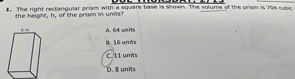 The right rectangular prism with a square base is shown. The volume of the prism is 704 cubic
the height, h, of the prism in units?
A. 64 units
B. 16 units
C. 11 units
D. 8 units