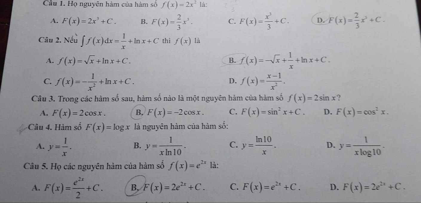 Họ nguyên hàm của hàm số f(x)=2x^2 là:
A. F(x)=2x^3+C. B. F(x)= 2/3 x^3. F(x)= x^3/3 +C. D. F(x)= 2/3 x^3+C. 
C.
Câu 2. Nếu ∈t f(x)dx= 1/x +ln x+C thì f(x) là
A. f(x)=sqrt(x)+ln x+C. B. f(x)=-sqrt(x)+ 1/x +ln x+C.
C. f(x)=- 1/x^2 +ln x+C. f(x)= (x-1)/x^2 . 
D.
Câu 3. Trong các hàm số sau, hàm số nào là một nguyên hàm của hàm số f(x)=2sin x ?
A. F(x)=2cos x. B. F(x)=-2cos x. C. F(x)=sin^2x+C. D. F(x)=cos^2x. 
Câu 4. Hàm số F(x)=log x là nguyên hàm của hàm số:
A. y= 1/x . y= 1/xln 10 . y= ln 10/x . D. y= 1/xlog 10 . 
B.
C.
Câu 5. Họ các nguyên hàm của hàm số f(x)=e^(2x) là:
A. F(x)= e^(2x)/2 +C. B, F(x)=2e^(2x)+C. C. F(x)=e^(2x)+C. D. F(x)=2e^(2x)+C.